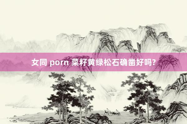 女同 porn 菜籽黄绿松石确凿好吗?