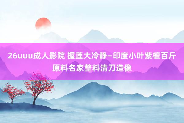 26uuu成人影院 握莲大冷静—印度小叶紫檀百斤原料名家整料清刀造像