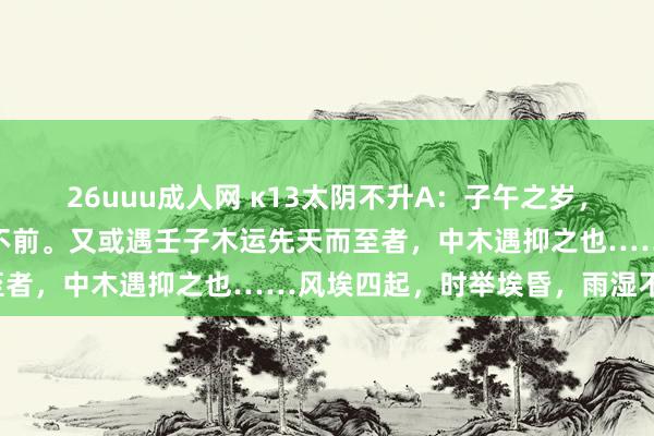 26uuu成人网 κ13太阴不升A：子午之岁，太阴升上帝窒天冲，胜之不前。又或遇壬子木运先天而至者，中木遇抑之也……风埃四起，时举埃昏，雨湿不化。