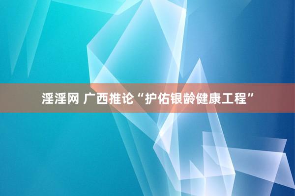 淫淫网 广西推论“护佑银龄健康工程”