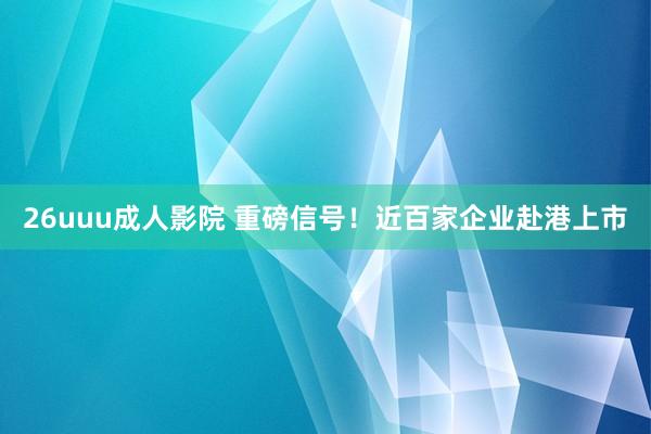 26uuu成人影院 重磅信号！近百家企业赴港上市