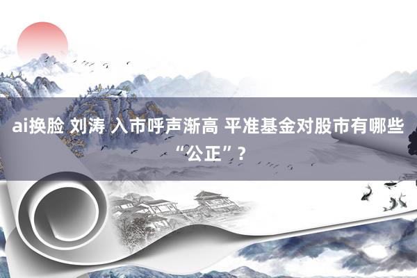 ai换脸 刘涛 入市呼声渐高 平准基金对股市有哪些“公正”？