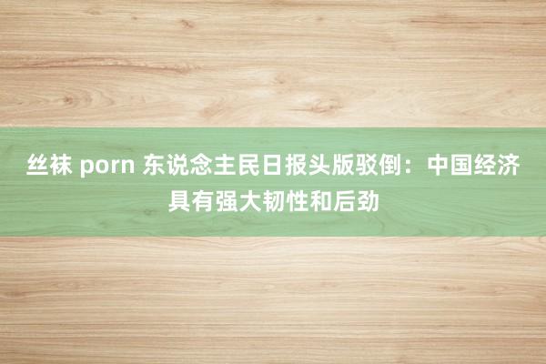 丝袜 porn 东说念主民日报头版驳倒：中国经济具有强大韧性和后劲