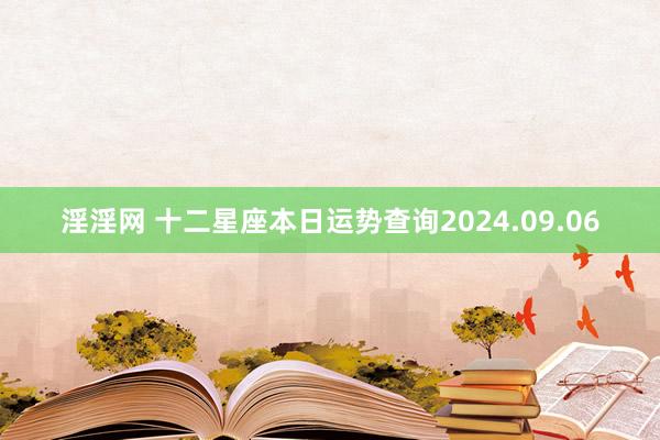 淫淫网 十二星座本日运势查询2024.09.06