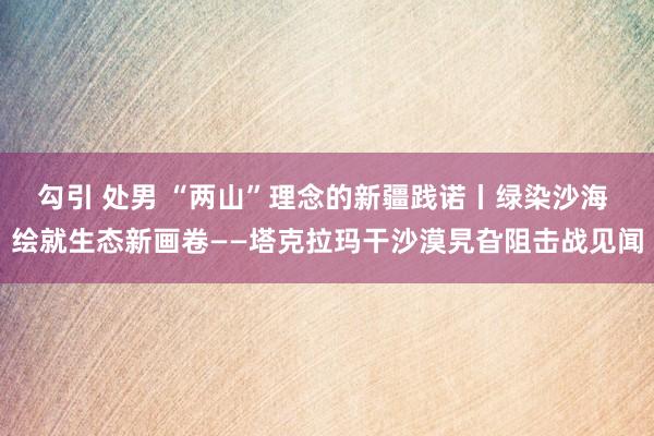 勾引 处男 “两山”理念的新疆践诺丨绿染沙海 绘就生态新画卷——塔克拉玛干沙漠旯旮阻击战见闻