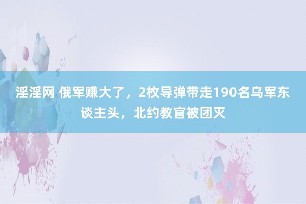 淫淫网 俄军赚大了，2枚导弹带走190名乌军东谈主头，北约教官被团灭