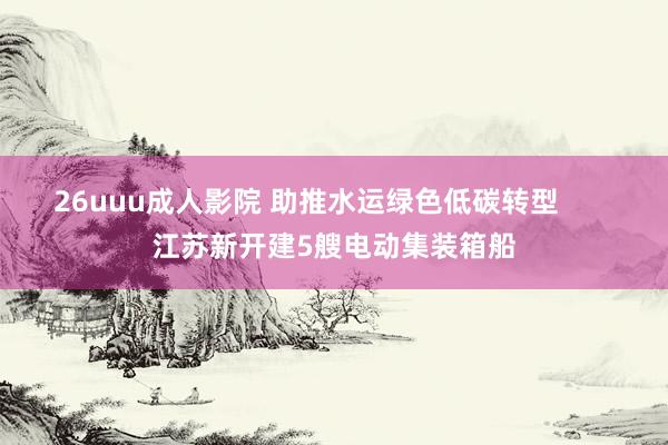 26uuu成人影院 助推水运绿色低碳转型       江苏新开建5艘电动集装箱船