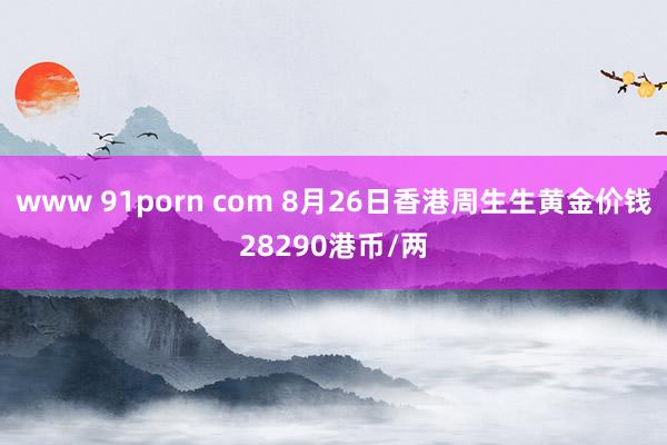 www 91porn com 8月26日香港周生生黄金价钱28290港币/两