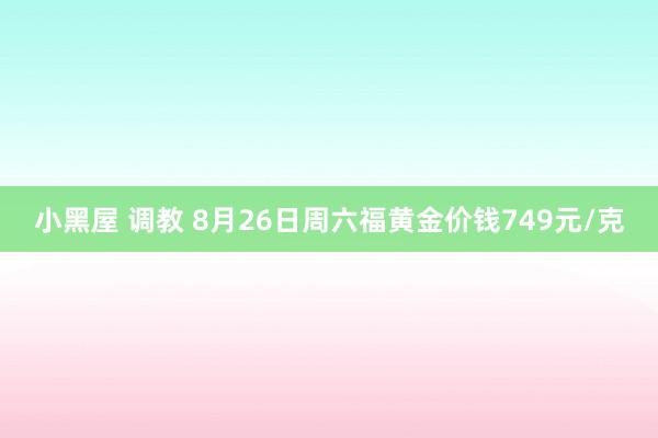 小黑屋 调教 8月26日周六福黄金价钱749元/克