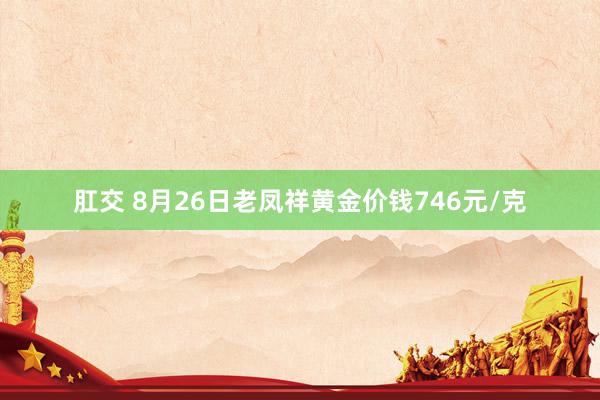 肛交 8月26日老凤祥黄金价钱746元/克