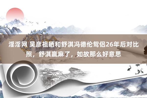 淫淫网 吴彦祖晒和舒淇冯德伦鸳侣26年后对比照，舒淇赢麻了，如故那么好意思