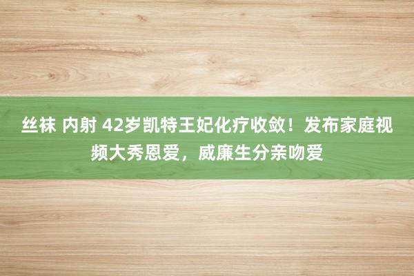 丝袜 内射 42岁凯特王妃化疗收敛！发布家庭视频大秀恩爱，威廉生分亲吻爱