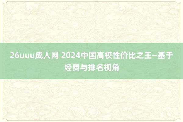 26uuu成人网 2024中国高校性价比之王—基于经费与排名视角