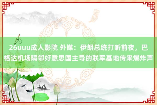 26uuu成人影院 外媒：伊朗总统打听前夜，巴格达机场隔邻好意思国主导的联军基地传来爆炸声