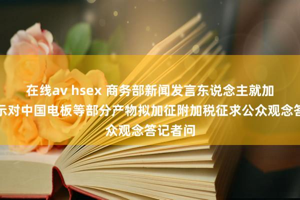 在线av hsex 商务部新闻发言东说念主就加拿大晓示对中国电板等部分产物拟加征附加税征求公众观念答记者问