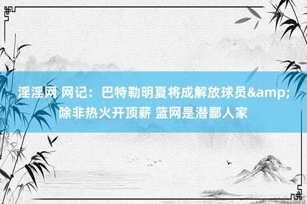 淫淫网 网记：巴特勒明夏将成解放球员&除非热火开顶薪 篮网是潜鄙人家