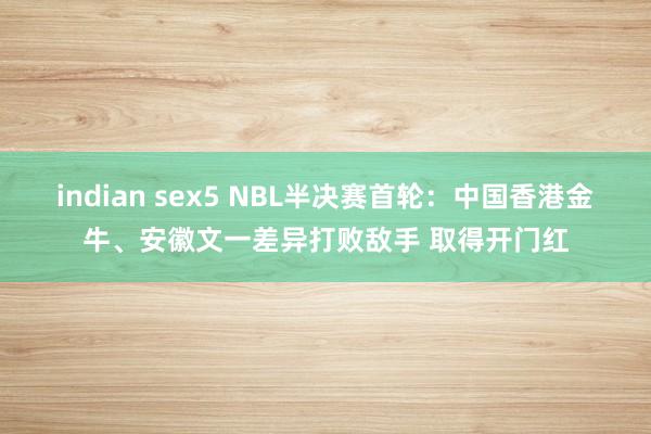 indian sex5 NBL半决赛首轮：中国香港金牛、安徽文一差异打败敌手 取得开门红