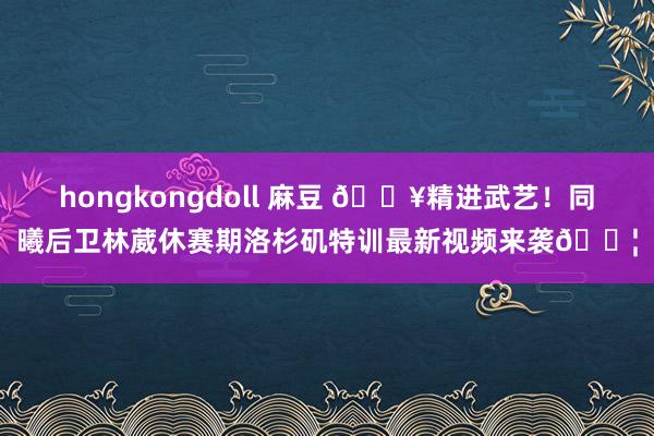 hongkongdoll 麻豆 🔥精进武艺！同曦后卫林葳休赛期洛杉矶特训最新视频来袭💦