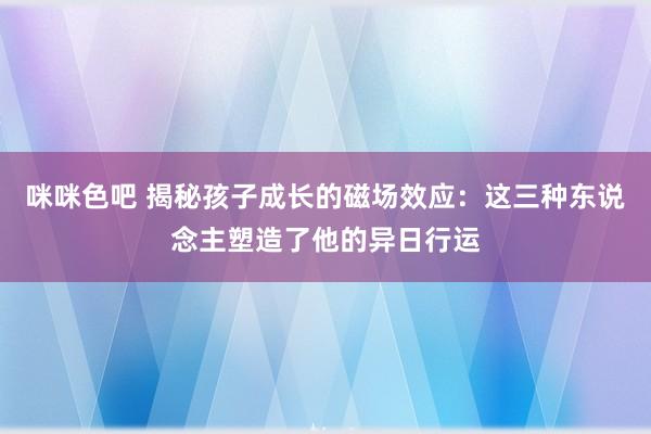 咪咪色吧 揭秘孩子成长的磁场效应：这三种东说念主塑造了他的异日行运