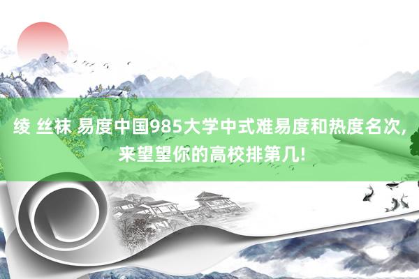 绫 丝袜 易度中国985大学中式难易度和热度名次， 来望望你的高校排第几!