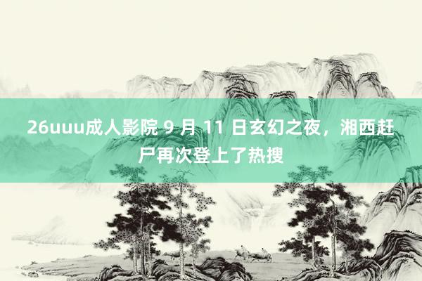 26uuu成人影院 9 月 11 日玄幻之夜，湘西赶尸再次登上了热搜