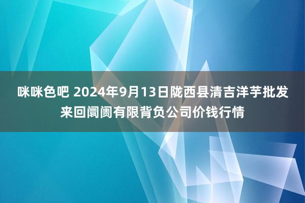 咪咪色吧 2024年9月13日陇西县清吉洋芋批发来回阛阓有限背负公司价钱行情