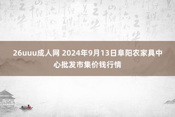 26uuu成人网 2024年9月13日阜阳农家具中心批发市集价钱行情