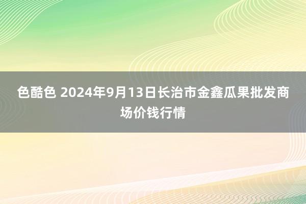 色酷色 2024年9月13日长治市金鑫瓜果批发商场价钱行情