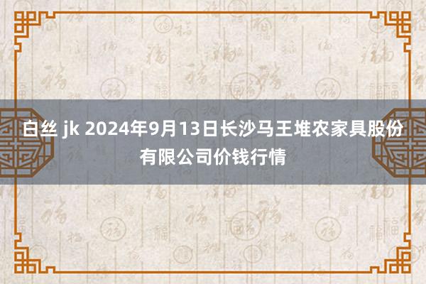 白丝 jk 2024年9月13日长沙马王堆农家具股份有限公司价钱行情