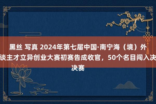 黑丝 写真 2024年第七届中国·南宁海（境）外东谈主才立异创业大赛初赛告成收官，50个名目闯入决赛