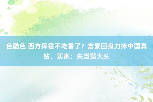 色酷色 西方挥霍不吃香了？富豪回身力捧中国真钻，买家：失当冤大头