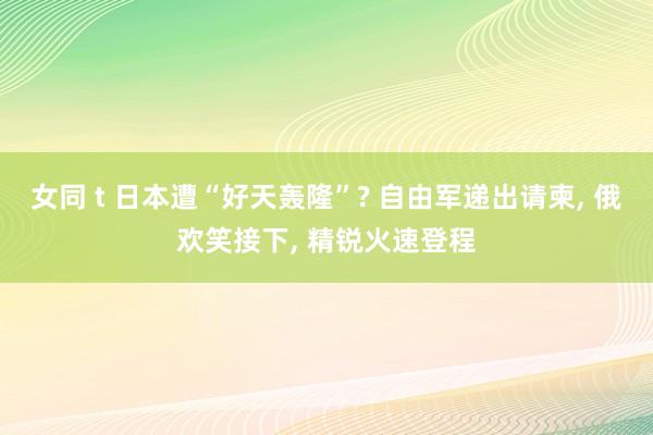 女同 t 日本遭“好天轰隆”? 自由军递出请柬， 俄欢笑接下， 精锐火速登程