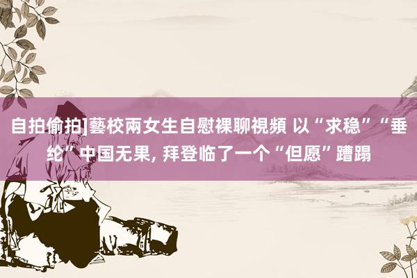 自拍偷拍]藝校兩女生自慰裸聊視頻 以“求稳”“垂纶”中国无果， 拜登临了一个“但愿”蹧蹋