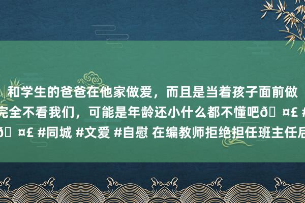 和学生的爸爸在他家做爱，而且是当着孩子面前做爱，太刺激了，孩子完全不看我们，可能是年龄还小什么都不懂吧🤣 #同城 #文爱 #自慰 在编教师拒绝担任班主任后被除名，若何办