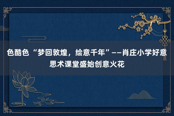 色酷色 “梦回敦煌，绘意千年”——肖庄小学好意思术课堂盛始创意火花