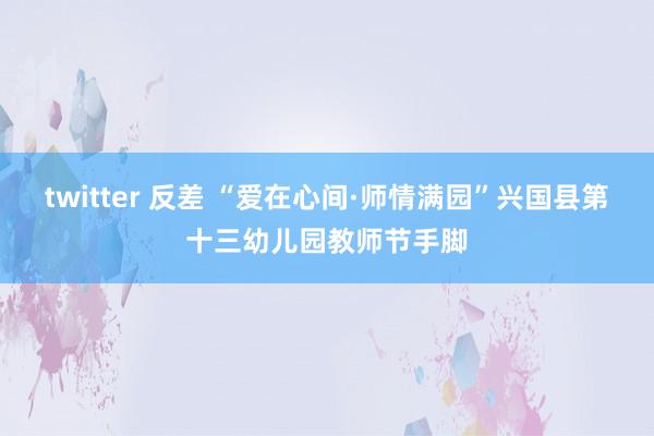 twitter 反差 “爱在心间·师情满园”兴国县第十三幼儿园教师节手脚