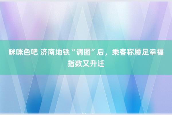 咪咪色吧 济南地铁“调图”后，乘客称餍足幸福指数又升迁