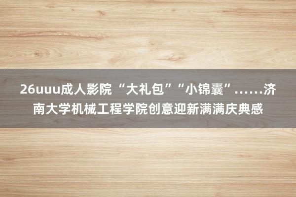 26uuu成人影院 “大礼包”“小锦囊”……济南大学机械工程学院创意迎新满满庆典感