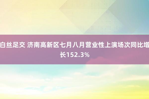 白丝足交 济南高新区七月八月营业性上演场次同比增长152.3%