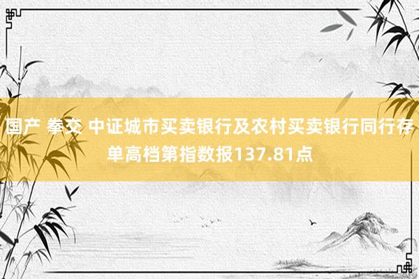 国产 拳交 中证城市买卖银行及农村买卖银行同行存单高档第指数报137.81点