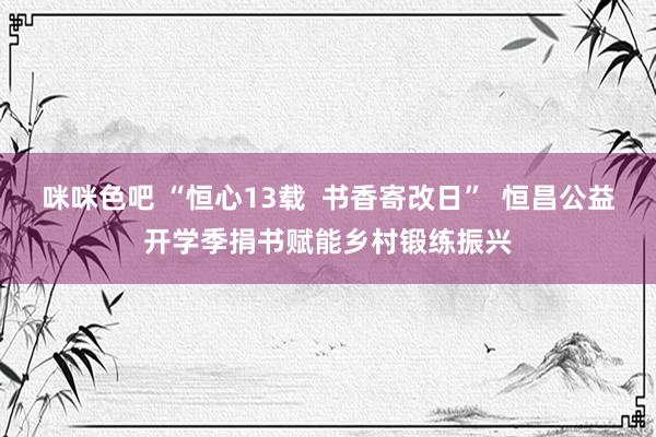 咪咪色吧 “恒心13载  书香寄改日”  恒昌公益开学季捐书赋能乡村锻练振兴