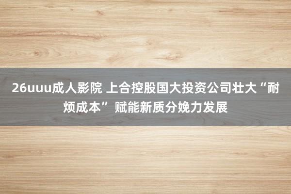 26uuu成人影院 上合控股国大投资公司壮大“耐烦成本” 赋能新质分娩力发展