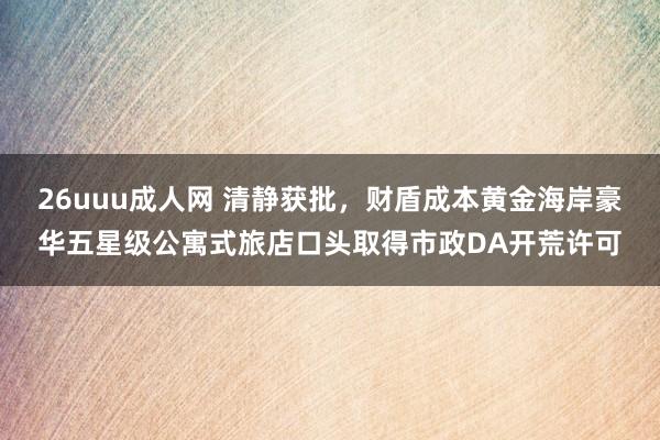 26uuu成人网 清静获批，财盾成本黄金海岸豪华五星级公寓式旅店口头取得市政DA开荒许可