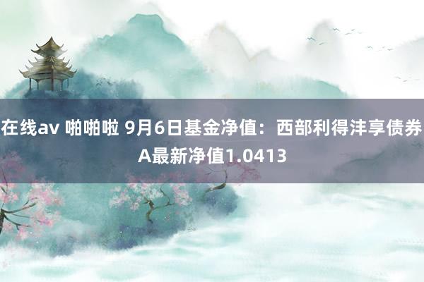 在线av 啪啪啦 9月6日基金净值：西部利得沣享债券A最新净值1.0413