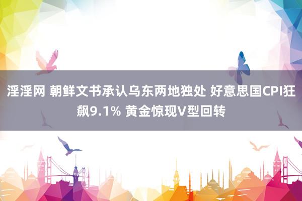 淫淫网 朝鲜文书承认乌东两地独处 好意思国CPI狂飙9.1% 黄金惊现V型回转