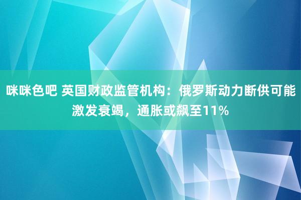 咪咪色吧 英国财政监管机构：俄罗斯动力断供可能激发衰竭，通胀或飙至11%