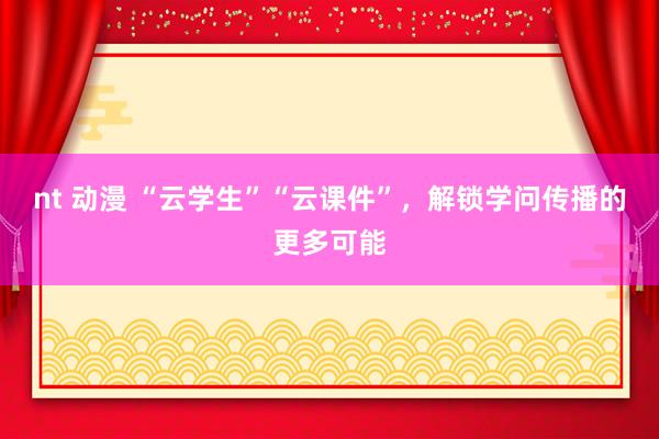 nt 动漫 “云学生”“云课件”，解锁学问传播的更多可能