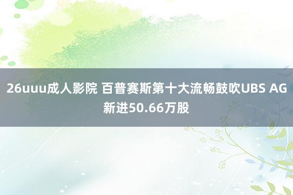 26uuu成人影院 百普赛斯第十大流畅鼓吹UBS AG新进50.66万股