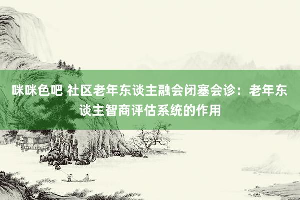 咪咪色吧 社区老年东谈主融会闭塞会诊：老年东谈主智商评估系统的作用