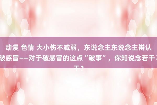 动漫 色情 大小伤不减弱，东说念主东说念主辩认破感冒——对于破感冒的这点“破事”，你知说念若干？